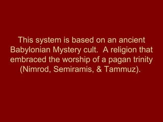 This system is based on an ancient
Babylonian Mystery cult. A religion that
embraced the worship of a pagan trinity
(Nimrod, Semiramis, & Tammuz).
 