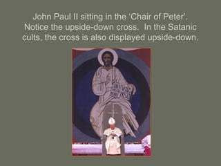 John Paul II sitting in the ‘Chair of Peter’.
Notice the upside-down cross. In the Satanic
cults, the cross is also displayed upside-down.
 