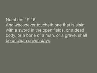Numbers 19:16
And whosoever toucheth one that is slain
with a sword in the open fields, or a dead
body, or a bone of a man, or a grave, shall
be unclean seven days.
 