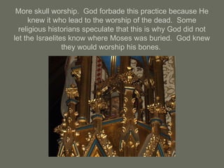 More skull worship. God forbade this practice because He
knew it who lead to the worship of the dead. Some
religious historians speculate that this is why God did not
let the Israelites know where Moses was buried. God knew
they would worship his bones.
 