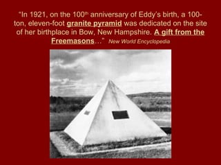 “In 1921, on the 100th
anniversary of Eddy’s birth, a 100-
ton, eleven-foot granite pyramid was dedicated on the site
of her birthplace in Bow, New Hampshire. A gift from the
Freemasons…” New World Encyclopedia
 