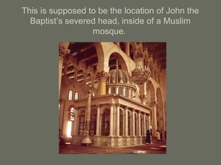 This is supposed to be the location of John the
Baptist’s severed head, inside of a Muslim
mosque.
 