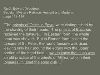 Ralph Edward Woodrow,
Babylon Mystery Religion: Ancient and Modern,
page 113-114
“The priests of Osiris in Egypt were distinguished by
the shaving of their heads. The priests of Bacchus
received the tonsure… In Eastern form, the whole
head was shaved. But in Roman form, called the
tonsure of St. Peter, the round tonsure was used,
leaving only hair around the edges with the upper
portion of the head bald… we do know that such was
an old practice of the priests of Mithra, who in their
tonsures imitated the solar disk…”
 