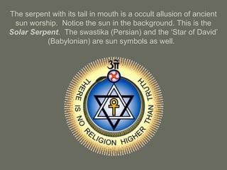 The serpent with its tail in mouth is a occult allusion of ancient
sun worship. Notice the sun in the background. This is the
Solar Serpent. The swastika (Persian) and the ‘Star of David’
(Babylonian) are sun symbols as well.
 