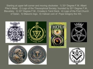 Starting at upper left corner and moving clockwise: 1) 33rd
Degree F.M. Albert
Pike’s Metal. 2) Logo of the Theosophical Society; founded by 32nd
Degree F.M.,
Blavatsky. 3) 33rd
Degree F.M., Crowley’s Tarot Deck. 4) Logo of the First Church
of Satan. 5) Masonic logo. 6) Vatican coin of Pope Gregory the XIII.
 