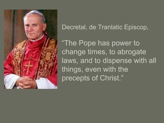 Decretal, de Tranlatic Episcop,
“The Pope has power to
change times, to abrogate
laws, and to dispense with all
things, even with the
precepts of Christ.”
 
