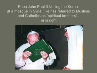 Pope John Paul II kissing the Koran
at a mosque in Syria. He has referred to Muslims
and Catholics as “spiritual brothers”.
He is right.
 