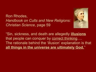 Ron Rhodes,
Handbook on Cults and New Religions:
Christian Science, page 59
“Sin, sickness, and death are allegedly illusions
that people can conquer by correct thinking….
The rationale behind the ‘illusion’ explanation is that
all things in the universe are ultimately God.”
 