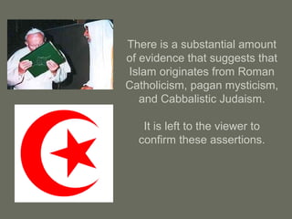 There is a substantial amount
of evidence that suggests that
Islam originates from Roman
Catholicism, pagan mysticism,
and Cabbalistic Judaism.
It is left to the viewer to
confirm these assertions.
 