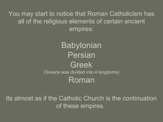 You may start to notice that Roman Catholicism has
all of the religious elements of certain ancient
empires:
Babylonian
Persian
Greek
(Greece was divided into 4 kingdoms)
Roman
Its almost as if the Catholic Church is the continuation
of these empires.
 