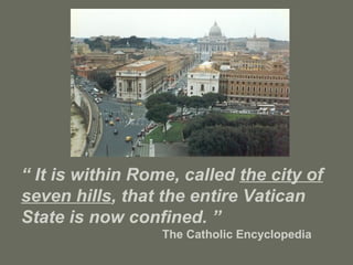“ It is within Rome, called the city of
seven hills, that the entire Vatican
State is now confined. ”
The Catholic Encyclopedia
 