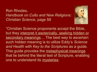 Ron Rhodes,
Handbook on Cults and New Religions:
Christian Science, page 59
“Christian Science proponents accept the Bible,
but they interpret it esoterically, seeking hidden or
secondary meanings… The best way to ascertain
such hidden meaning is to utilize Eddy’s Science
and Health with Key to the Scriptures as a guide.
This guide provides the metaphysical meanings
that lie behind the literal text of Scripture, enabling
one to understand its mysteries.
 