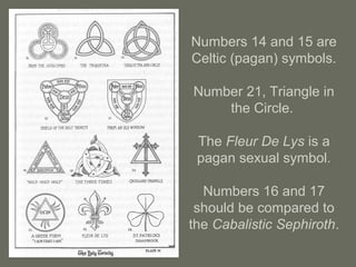 Numbers 14 and 15 are
Celtic (pagan) symbols.
Number 21, Triangle in
the Circle.
The Fleur De Lys is a
pagan sexual symbol.
Numbers 16 and 17
should be compared to
the Cabalistic Sephiroth.
 