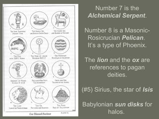 Number 7 is the
Alchemical Serpent.
Number 8 is a Masonic-
Rosicrucian Pelican.
It’s a type of Phoenix.
The lion and the ox are
references to pagan
deities.
(#5) Sirius, the star of Isis
Babylonian sun disks for
halos.
 
