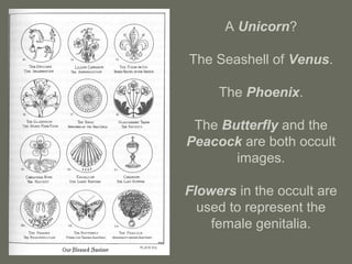 A Unicorn?
The Seashell of Venus.
The Phoenix.
The Butterfly and the
Peacock are both occult
images.
Flowers in the occult are
used to represent the
female genitalia.
 
