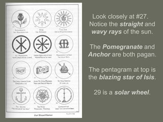 Look closely at #27.
Notice the straight and
wavy rays of the sun.
The Pomegranate and
Anchor are both pagan.
The pentagram at top is
the blazing star of Isis.
29 is a solar wheel.
 