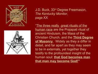 J.D. Buck, 33rd
Degree Freemason,
The Kentucky Monitor,
page XX
“The three really great rituals of the
human race are the Prajapati ritual of
ancient Hinduism, the Mass of the
Christian Church, and the Third Degree
of Masonry. Widely as they a differ in
detail, and far apart as they may seem
to be in externals, yet together they
testify to the profoundest insight of the
human soul: that God becomes man
that man may become God!”
 