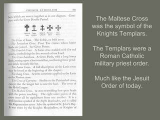 The Maltese Cross
was the symbol of the
Knights Templars.
The Templars were a
Roman Catholic
military priest order.
Much like the Jesuit
Order of today.
 