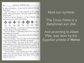 More sun symbols.
The Cross Patee is a
Babylonian sun disk.
And according to Albert
Pike, was worn by the
Egyptian priests of Horus.
 