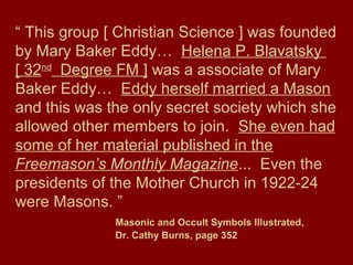 “ This group [ Christian Science ] was founded
by Mary Baker Eddy… Helena P. Blavatsky
[ 32nd
Degree FM ] was a associate of Mary
Baker Eddy… Eddy herself married a Mason
and this was the only secret society which she
allowed other members to join. She even had
some of her material published in the
Freemason’s Monthly Magazine... Even the
presidents of the Mother Church in 1922-24
were Masons. ”
Masonic and Occult Symbols Illustrated,
Dr. Cathy Burns, page 352
 