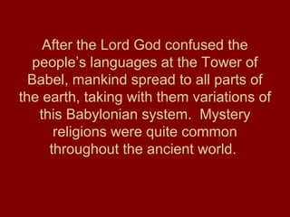 After the Lord God confused the
people’s languages at the Tower of
Babel, mankind spread to all parts of
the earth, taking with them variations of
this Babylonian system. Mystery
religions were quite common
throughout the ancient world.
 