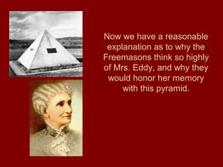 Now we have a reasonable
explanation as to why the
Freemasons think so highly
of Mrs. Eddy, and why they
would honor her memory
with this pyramid.
 