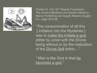 Charles H. Vail, 32nd
Degree Freemason,
The Ancient Mysteries and Modern Masonry,
Macoy Publishing and Supply Masonic Supply
Co., page 25 & 28
“The consummation of all this
[ initiation into the Mysteries ]
was to make the Initiate a god,
either by union with the Divine
being without or by the realization
of the Divine Self within…”
“ Man is like God in that he
becomes a god.”
 