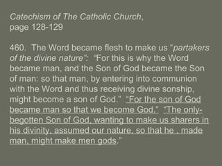 Catechism of The Catholic Church,
page 128-129
460. The Word became flesh to make us “partakers
of the divine nature”: “For this is why the Word
became man, and the Son of God became the Son
of man: so that man, by entering into communion
with the Word and thus receiving divine sonship,
might become a son of God.” “For the son of God
became man so that we become God.” “The only-
begotten Son of God, wanting to make us sharers in
his divinity, assumed our nature, so that he , made
man, might make men gods.”
 