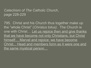 Catechism of The Catholic Church,
page 228-229
795. Christ and his Church thus together make up
the “whole Christ” (Christus totus). The Church is
one with Christ… Let us rejoice then and give thanks
that we have become not only Christians, but Christ
himself… Marvel and rejoice: we have become
Christ... Head and members form as it were one and
the same mystical person…
 