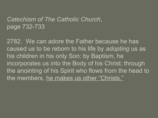 Catechism of The Catholic Church,
page 732-733
2782. We can adore the Father because he has
caused us to be reborn to his life by adopting us as
his children in his only Son: by Baptism, he
incorporates us into the Body of his Christ; through
the anointing of his Spirit who flows from the head to
the members, he makes us other “Christs.”
 