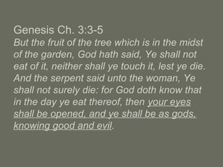 Genesis Ch. 3:3-5
But the fruit of the tree which is in the midst
of the garden, God hath said, Ye shall not
eat of it, neither shall ye touch it, lest ye die.
And the serpent said unto the woman, Ye
shall not surely die: for God doth know that
in the day ye eat thereof, then your eyes
shall be opened, and ye shall be as gods,
knowing good and evil.
 