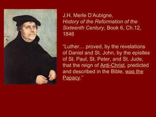 J.H. Merle D’Aubigne,
History of the Reformation of the
Sixteenth Century, Book 6, Ch.12,
1846
“Luther… proved, by the revelations
of Daniel and St. John, by the epistles
of St. Paul, St. Peter, and St. Jude,
that the reign of Anti-Christ, predicted
and described in the Bible, was the
Papacy.”
 