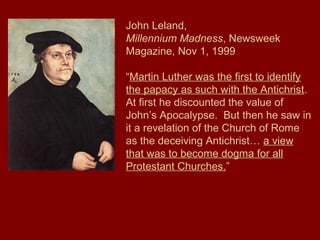 John Leland,
Millennium Madness, Newsweek
Magazine, Nov 1, 1999
“Martin Luther was the first to identify
the papacy as such with the Antichrist.
At first he discounted the value of
John’s Apocalypse. But then he saw in
it a revelation of the Church of Rome
as the deceiving Antichrist… a view
that was to become dogma for all
Protestant Churches.”
 