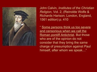 John Calvin, Institutes of the Christian
Religion, Vol. 2, (Reinolde Wolfe &
Richards Harison; London, England,
1561 edition) p. 410
“ Some persons think us too severe
and censorious when we call the
Roman pontiff Antichrist. But those
who are of the opinion do not
consider that they bring the same
charge of presumption against Paul
himself, after whom we speak…”
 