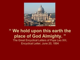“ We hold upon this earth the
place of God Almighty. ”
The Great Encyclical Letters of Pope Leo XIII,
Encyclical Letter, June 20, 1894
 