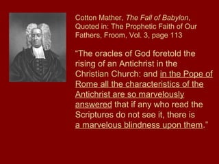 Cotton Mather, The Fall of Babylon,
Quoted in: The Prophetic Faith of Our
Fathers, Froom, Vol. 3, page 113
“The oracles of God foretold the
rising of an Antichrist in the
Christian Church: and in the Pope of
Rome all the characteristics of the
Antichrist are so marvelously
answered that if any who read the
Scriptures do not see it, there is
a marvelous blindness upon them.”
 