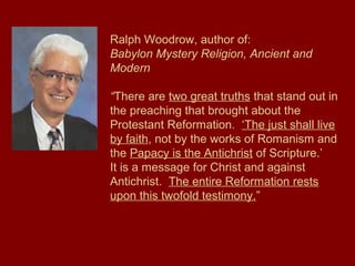 Ralph Woodrow, author of:
Babylon Mystery Religion, Ancient and
Modern
“There are two great truths that stand out in
the preaching that brought about the
Protestant Reformation. ‘The just shall live
by faith, not by the works of Romanism and
the Papacy is the Antichrist of Scripture.’
It is a message for Christ and against
Antichrist. The entire Reformation rests
upon this twofold testimony.”
 