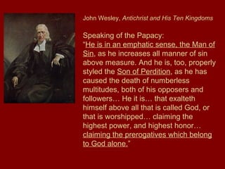 John Wesley, Antichrist and His Ten Kingdoms
Speaking of the Papacy:
“He is in an emphatic sense, the Man of
Sin, as he increases all manner of sin
above measure. And he is, too, properly
styled the Son of Perdition, as he has
caused the death of numberless
multitudes, both of his opposers and
followers… He it is… that exalteth
himself above all that is called God, or
that is worshipped… claiming the
highest power, and highest honor…
claiming the prerogatives which belong
to God alone.”
 