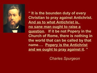 “ It is the bounden duty of every
Christian to pray against Antichrist.
And as to what Antichrist is,
no sane man ought to raise a
question. If it be not Popery in the
Church of Rome, there is nothing in
the world that can be called by that
name…. Popery is the Antichrist
and we ought to pray against it. ”
Charles Spurgeon
 