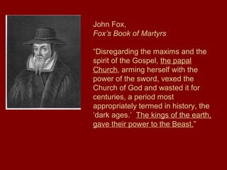 John Fox,
Fox’s Book of Martyrs
“Disregarding the maxims and the
spirit of the Gospel, the papal
Church, arming herself with the
power of the sword, vexed the
Church of God and wasted it for
centuries, a period most
appropriately termed in history, the
‘dark ages.’ The kings of the earth,
gave their power to the Beast.”
 