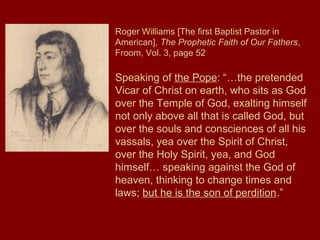 Roger Williams [The first Baptist Pastor in
American], The Prophetic Faith of Our Fathers,
Froom, Vol. 3, page 52
Speaking of the Pope: “…the pretended
Vicar of Christ on earth, who sits as God
over the Temple of God, exalting himself
not only above all that is called God, but
over the souls and consciences of all his
vassals, yea over the Spirit of Christ,
over the Holy Spirit, yea, and God
himself… speaking against the God of
heaven, thinking to change times and
laws; but he is the son of perdition.”
 