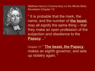 Matthew Henry’s Commentary on the Whole Bible,
Revelation Chapter 13:
“ It is probable that the mark, the
name, and the number of the beast,
may all signify the same thing – that
they make an open profession of the
subjection and obedience to the
Papacy…”
Chapter 17: “ The beast, the Papacy,
makes an eighth governor, and sets
up idolatry again. ”
 