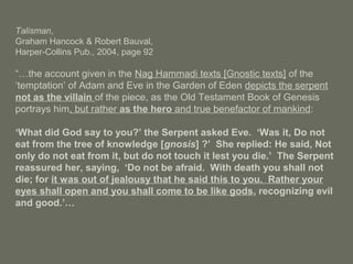 Talisman,
Graham Hancock & Robert Bauval,
Harper-Collins Pub., 2004, page 92
“…the account given in the Nag Hammadi texts [Gnostic texts] of the
‘temptation’ of Adam and Eve in the Garden of Eden depicts the serpent
not as the villain of the piece, as the Old Testament Book of Genesis
portrays him, but rather as the hero and true benefactor of mankind:
‘What did God say to you?’ the Serpent asked Eve. ‘Was it, Do not
eat from the tree of knowledge [gnosis] ?’ She replied: He said, Not
only do not eat from it, but do not touch it lest you die.’ The Serpent
reassured her, saying, ‘Do not be afraid. With death you shall not
die; for it was out of jealousy that he said this to you. Rather your
eyes shall open and you shall come to be like gods, recognizing evil
and good.’…
 