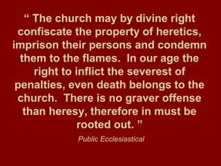 “ The church may by divine right
confiscate the property of heretics,
imprison their persons and condemn
them to the flames. In our age the
right to inflict the severest of
penalties, even death belongs to the
church. There is no graver offense
than heresy, therefore in must be
rooted out. ”
Public Ecclesiastical
 