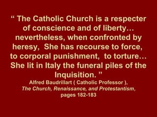 “ The Catholic Church is a respecter
of conscience and of liberty…
nevertheless, when confronted by
heresy, She has recourse to force,
to corporal punishment, to torture…
She lit in Italy the funeral piles of the
Inquisition. ”
Alfred Baudrillart ( Catholic Professor ),
The Church, Renaissance, and Protestantism,
pages 182-183
 