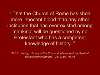 “ That the Church of Rome has shed
more innocent blood than any other
institution that has ever existed among
mankind, will be questioned by no
Protestant who has a competent
knowledge of history. ”
W.E.H. Lecky, History of the Rise and Influence of the Spirit of
Rationalism in Europe, Vol. 2, pp. 40-45
 