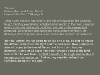 Talisman,
Graham Hancock & Robert Bauval,
Harper-Collins Pub., 2004, page 92
“After Adam and Eve had eaten of the tree of knowledge, the Gnostics
taught that they experienced enlightenment, awoke to their own luminous
nature and could distinguish good from evil, just as the serpent had
promised. Seeing their intellectual and spiritual transformation, the
demiurge [Jehovah] was jealous and roused his demonic companions:
‘Behold, Adam! He has come to be like one of us, so that he knows
the difference between the light and the darkness. Now perhaps he
also will come to the tree of life and eat from it and become
immortal. Come let us expel him from Paradise down to the land
from which he was taken, so that henceforth he might not be able to
recognize anything better. And so they expelled Adam from
Paradise, along with his wife.’”
 
