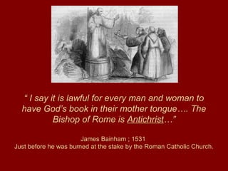 “ I say it is lawful for every man and woman to
have God’s book in their mother tongue…. The
Bishop of Rome is Antichrist…”
James Bainham ; 1531
Just before he was burned at the stake by the Roman Catholic Church.
 