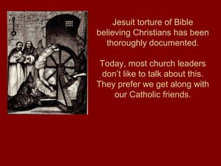 Jesuit torture of Bible
believing Christians has been
thoroughly documented.
Today, most church leaders
don’t like to talk about this.
They prefer we get along with
our Catholic friends.
 