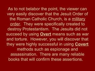 As to not belabor the point, the viewer can
very easily discover that the Jesuit Order of
the Roman Catholic Church, is a military
order. They were specifically created to
destroy Protestantism. The Jesuits did not
succeed by using Overt means such as war
and torture. However, you will discover that
they were highly successful in using Covert
methods such as espionage and
assassination. There are many reliable
books that will confirm these assertions.
 
